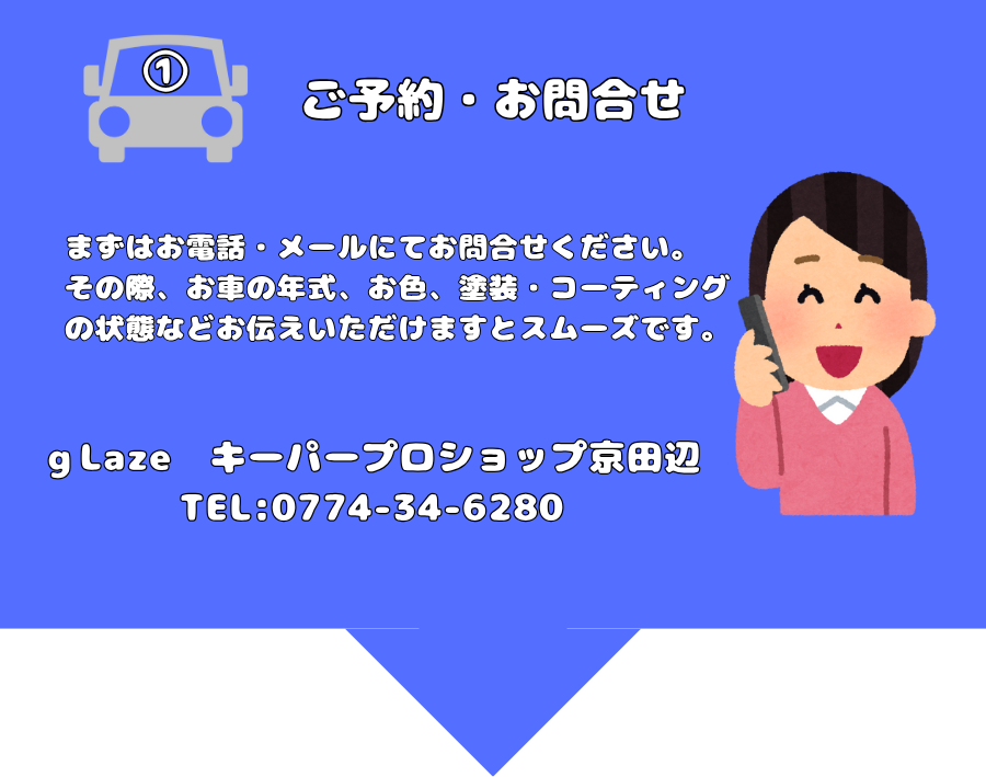 ご予約・お問合せ
まずはお電話・メールにてお問合せください。
その際、お車の年式、お色、塗装・コーティングの状態などお伝えいただけますとスムーズです。
