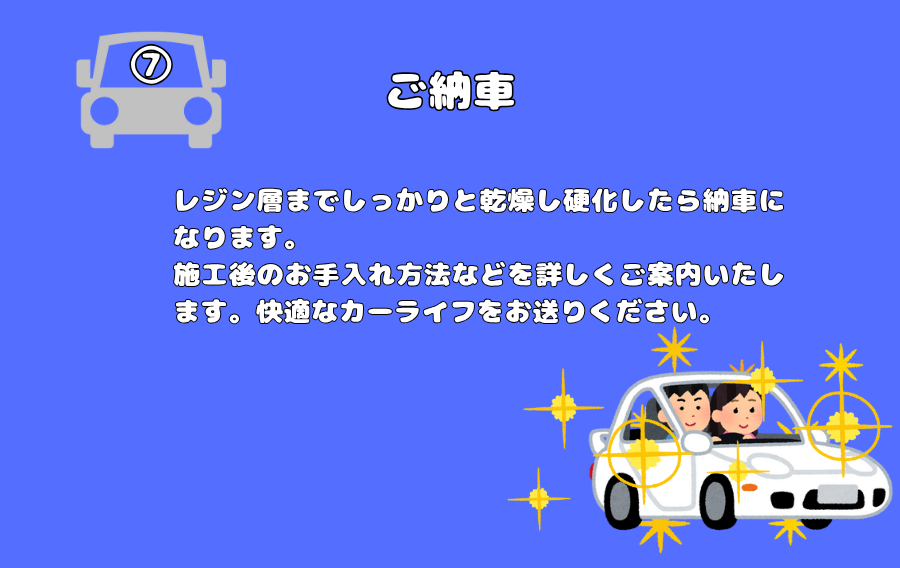 ご納車
レジン層までしっかりと乾燥し硬化したら納車になります。
施工後のお手入れ方法などを詳しくご案内いたします。快適なカーライフをお送りください。