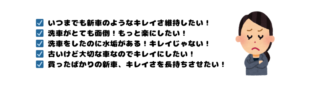 ☑　いつまでも新車のようなキレイさ維持したい！
☑　洗車がとても面倒！もっと楽にしたい！
☑　洗車をしたのに水垢がある！キレイじゃない！
☑　古いけど大切な車なのでキレイにしたい！
☑　買ったばかりの新車、キレイさを長持ちさせたい！