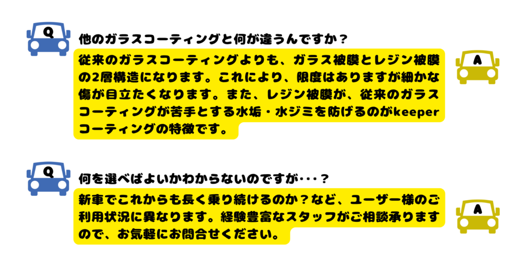 Q他のガラスコーティングと何が違うんですか？
A従来のガラスコーティングよりも、ガラス被膜とレジン被膜の2層構造になります。これにより、限度はありますが細かな傷が目立たくなります。また、レジン被膜が、従来のガラスコーティングが苦手とする水垢・水ジミを防げるのがkeeperコーティングの特徴です。
Q何を選べばよいかわからないのですが･･･？
A新車でこれからも長く乗り続けるのか？など、ユーザー様のご利用状況に異なります。経験豊富なスタッフがご相談承りますので、お気軽にお問合せください。