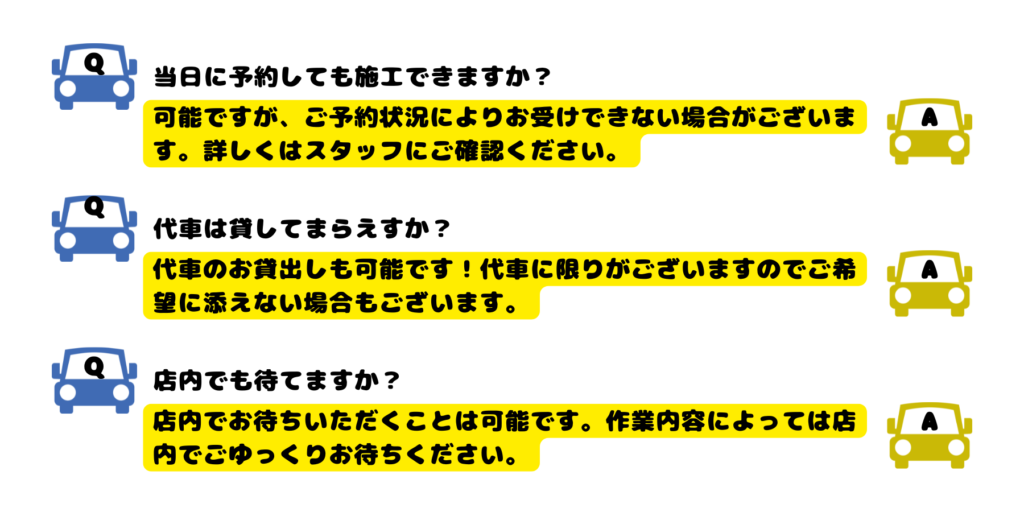 Q当日に予約しても施工できますか？
A可能ですが、ご予約状況によりお受けできない場合がございます。詳しくはスタッフにご確認ください。
Q代車は貸してまらえすか？
A代車のお貸出しも可能です！代車に限りがございますのでご希望に添えない場合もございます。
Q店内でも待てますか？
A店内でお待ちいただくことは可能です。作業内容によっては店内でごゆっくりお待ちください。


