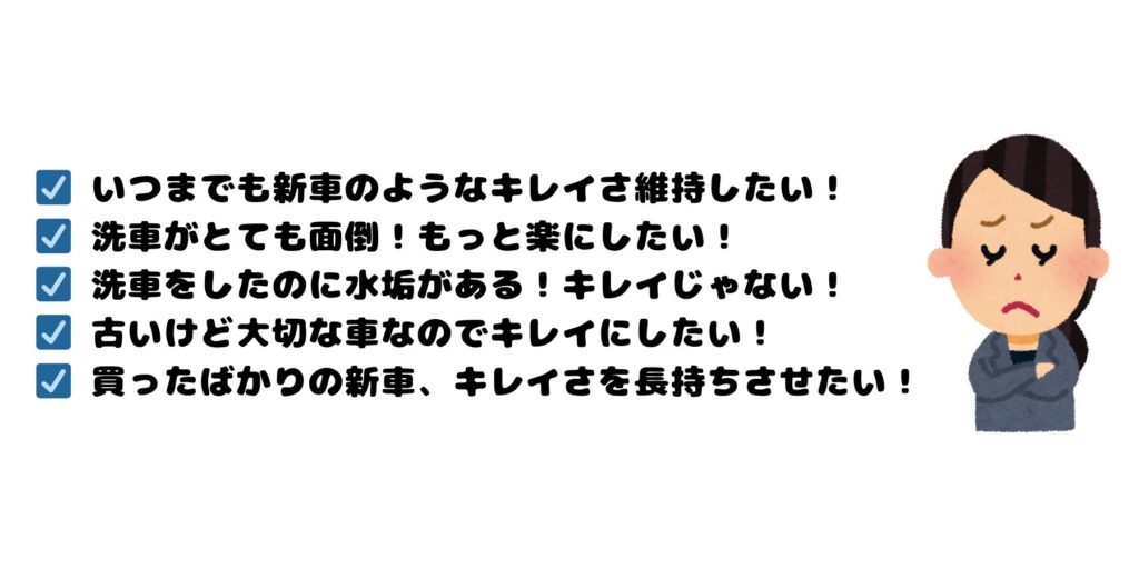 ☑　いつまでも新車のようなキレイさ維持したい！
☑　洗車がとても面倒！もっと楽にしたい！
☑　洗車をしたのに水垢がある！キレイじゃない！
☑　古いけど大切な車なのでキレイにしたい！
☑　買ったばかりの新車、キレイさを長持ちさせたい！
