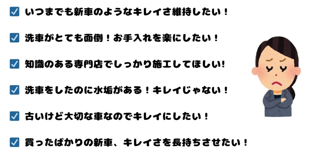 ☑ いつまでも新車のようなキレイさ維持したい!
☑ 洗車がとても面倒!もっと楽にしたい!
☑ 洗車をしたのに水垢がある!キレイじゃない!
☑ 古いけど大切な車なのでキレイにしたい!
☑ 買ったばかりの新車、キレイさを長持ちさせたい!
